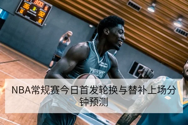 NBA常规赛今日首发轮换与替补上场分钟预测